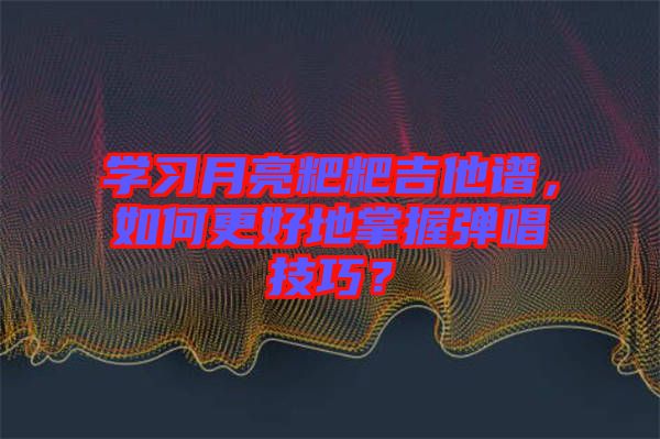 學習月亮粑粑吉他譜，如何更好地掌握彈唱技巧？