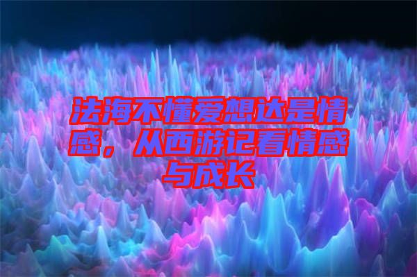 法海不懂愛想達(dá)是情感，從西游記看情感與成長(zhǎng)