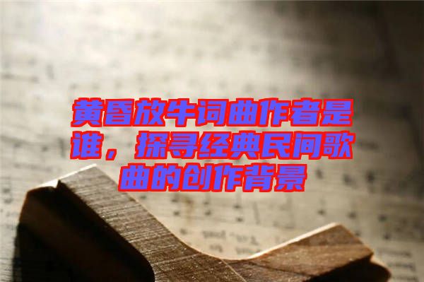 黃昏放牛詞曲作者是誰，探尋經(jīng)典民間歌曲的創(chuàng)作背景