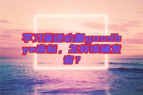 學(xué)習(xí)英語(yǔ)必備goodbye音標(biāo)，怎樣準(zhǔn)確發(fā)音？