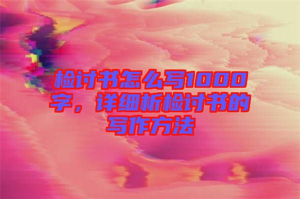 檢討書怎么寫1000字，詳細(xì)析檢討書的寫作方法