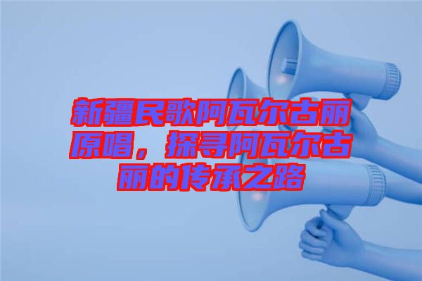 新疆民歌阿瓦爾古麗原唱，探尋阿瓦爾古麗的傳承之路