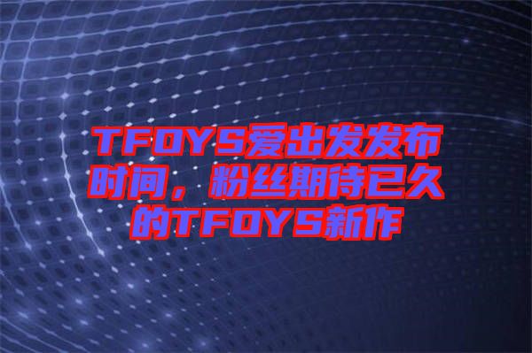 TFOYS愛出發(fā)發(fā)布時(shí)間，粉絲期待已久的TFOYS新作