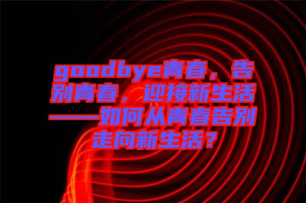 goodbye青春，告別青春，迎接新生活——如何從青春告別走向新生活？