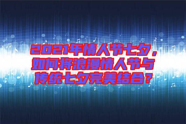 2021年情人節(jié)七夕，如何將浪漫情人節(jié)與傳統(tǒng)七夕完美結(jié)合？