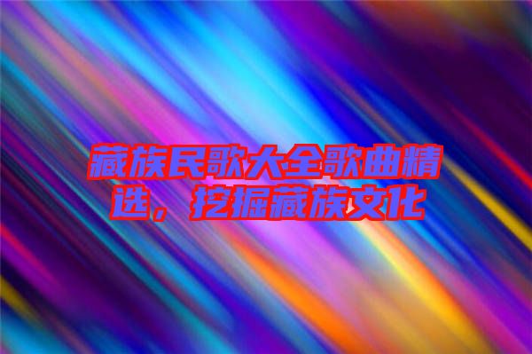 藏族民歌大全歌曲精選，挖掘藏族文化