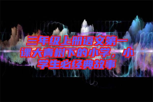 三年級(jí)上冊(cè)語(yǔ)文第一課大青樹(shù)下的小學(xué)，小學(xué)生必經(jīng)典故事