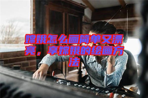 嫦娥怎么畫簡單又漂亮，享嫦娥的繪畫方法