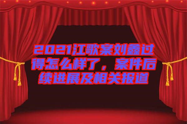 2021江歌案劉鑫過得怎么樣了，案件后續(xù)進展及相關(guān)報道