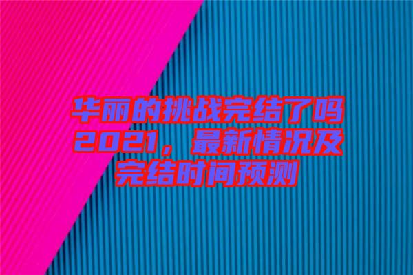 華麗的挑戰(zhàn)完結(jié)了嗎2021，最新情況及完結(jié)時(shí)間預(yù)測(cè)