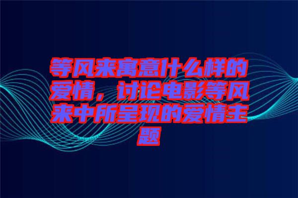 等風(fēng)來(lái)寓意什么樣的愛(ài)情，討論電影等風(fēng)來(lái)中所呈現(xiàn)的愛(ài)情主題