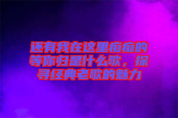 還有我在這里癡癡的等你歸是什么歌，探尋經(jīng)典老歌的魅力