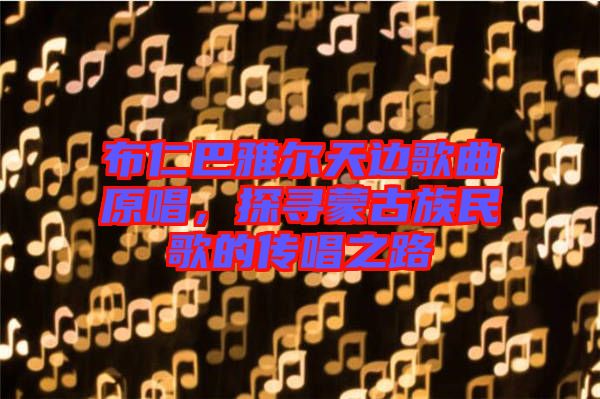 布仁巴雅爾天邊歌曲原唱，探尋蒙古族民歌的傳唱之路