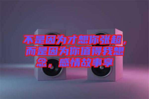 不是因為才想你張超，而是因為你值得我想念，感情故事享