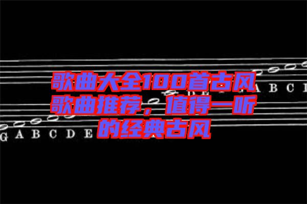 歌曲大全100首古風(fēng)歌曲推薦，值得一聽的經(jīng)典古風(fēng)