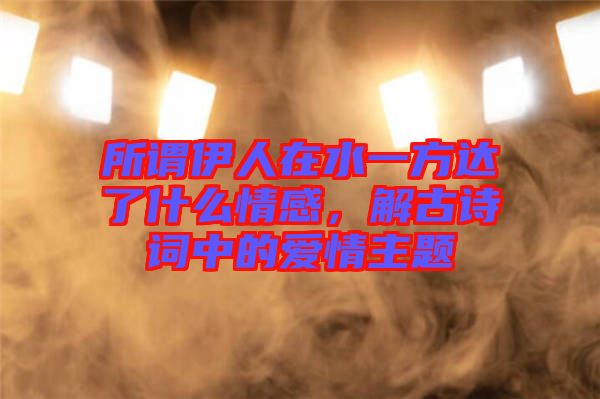 所謂伊人在水一方達了什么情感，解古詩詞中的愛情主題