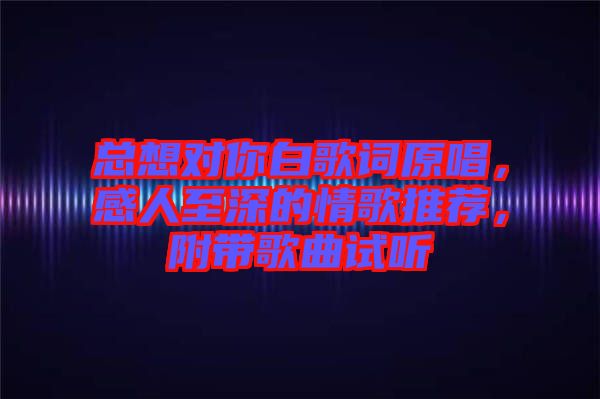 總想對你白歌詞原唱，感人至深的情歌推薦，附帶歌曲試聽