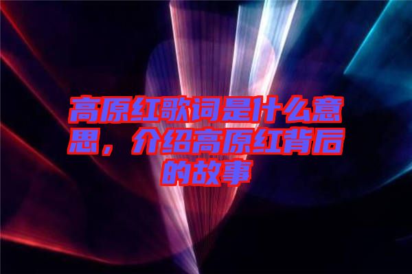 高原紅歌詞是什么意思，介紹高原紅背后的故事