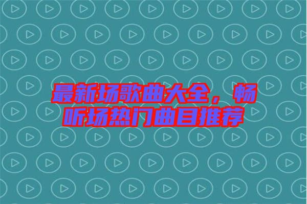 最新場歌曲大全，暢聽場熱門曲目推薦