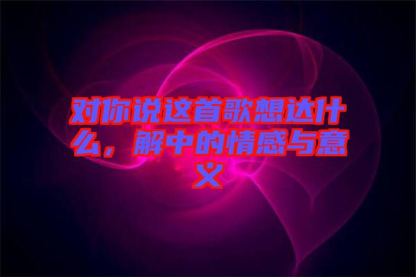 對(duì)你說這首歌想達(dá)什么，解中的情感與意義