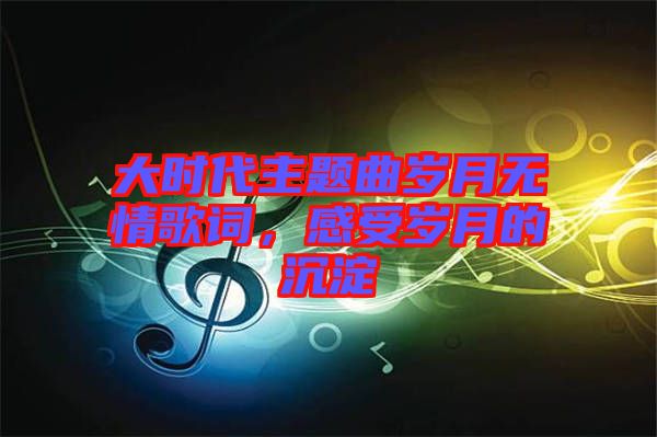 大時代主題曲歲月無情歌詞，感受歲月的沉淀