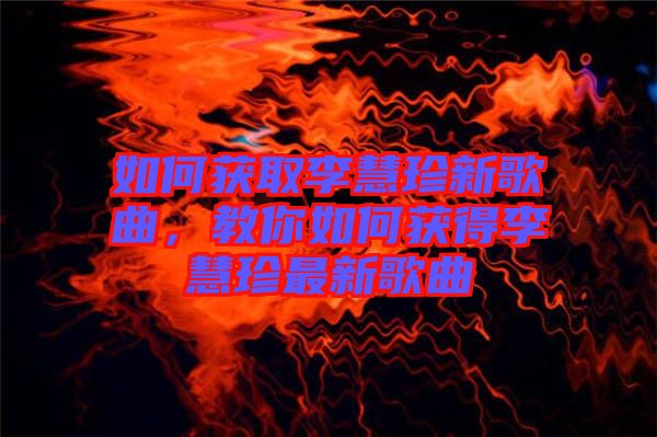 如何獲取李慧珍新歌曲，教你如何獲得李慧珍最新歌曲