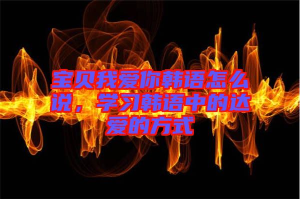 寶貝我愛你韓語怎么說，學(xué)習(xí)韓語中的達(dá)愛的方式