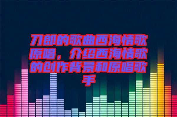 刀郎的歌曲西海情歌原唱，介紹西海情歌的創(chuàng)作背景和原唱歌手