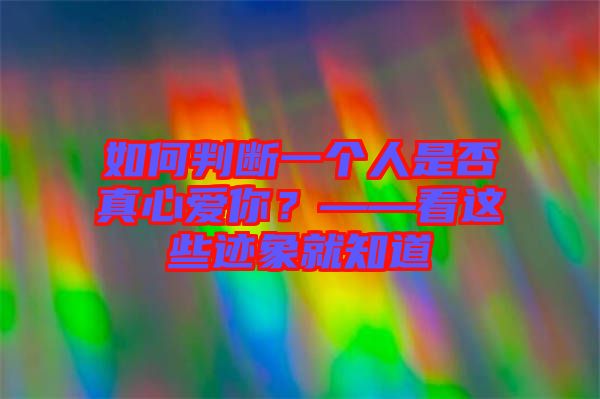 如何判斷一個(gè)人是否真心愛你？——看這些跡象就知道