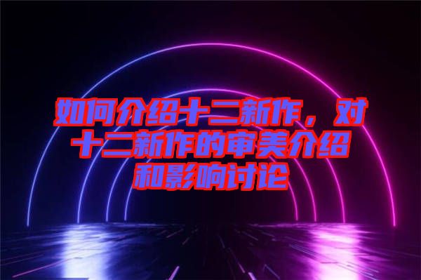 如何介紹十二新作，對十二新作的審美介紹和影響討論