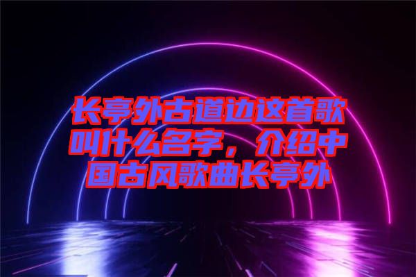 長亭外古道邊這首歌叫什么名字，介紹中國古風(fēng)歌曲長亭外