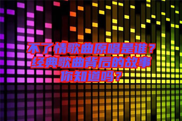 不了情歌曲原唱是誰？經(jīng)典歌曲背后的故事你知道嗎？