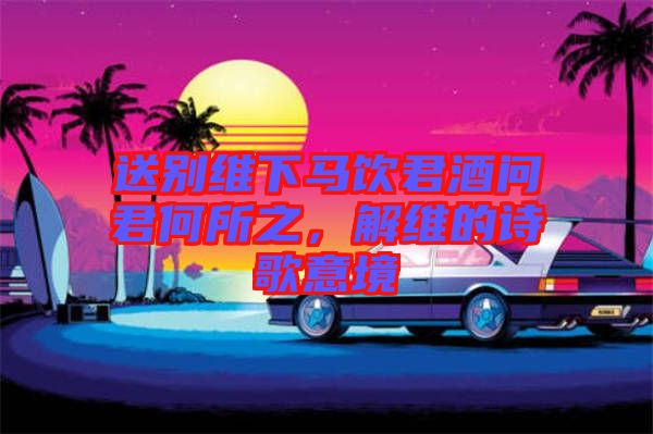 送別維下馬飲君酒問(wèn)君何所之，解維的詩(shī)歌意境