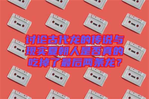 討論古代龍的傳說與現(xiàn)實夏朝人是否真的吃掉了最后兩條龍？