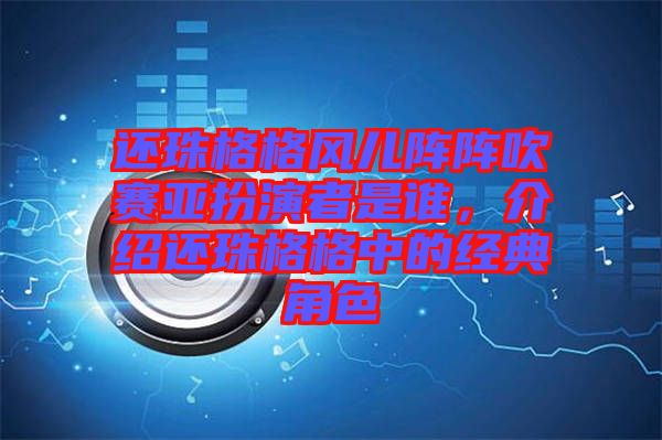 還珠格格風兒陣陣吹賽亞扮演者是誰，介紹還珠格格中的經(jīng)典角色