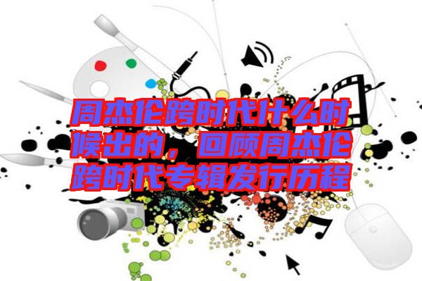 周杰倫跨時代什么時候出的，回顧周杰倫跨時代專輯發(fā)行歷程