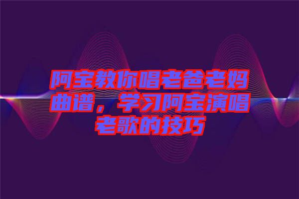 阿寶教你唱老爸老媽曲譜，學(xué)習(xí)阿寶演唱老歌的技巧