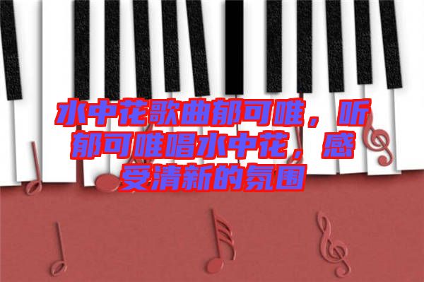 水中花歌曲郁可唯，聽郁可唯唱水中花，感受清新的氛圍