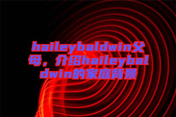 haileybaldwin父母，介紹haileybaldwin的家庭背景