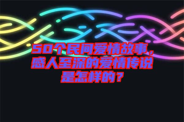 50個民間愛情故事，感人至深的愛情傳說是怎樣的？