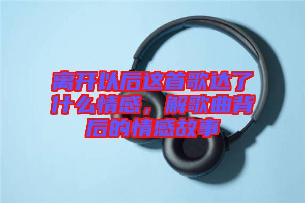 離開(kāi)以后這首歌達(dá)了什么情感，解歌曲背后的情感故事