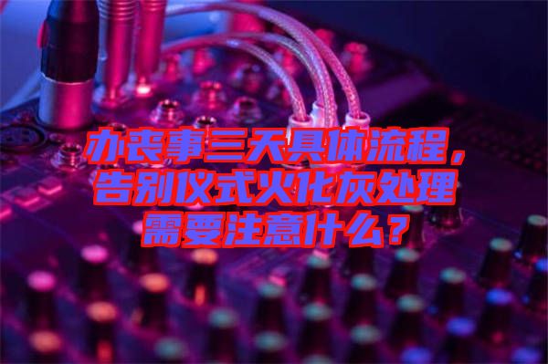 辦喪事三天具體流程，告別儀式火化灰處理需要注意什么？