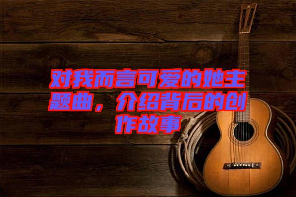 對我而言可愛的她主題曲，介紹背后的創(chuàng)作故事