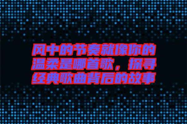 風(fēng)中的節(jié)奏就像你的溫柔是哪首歌，探尋經(jīng)典歌曲背后的故事