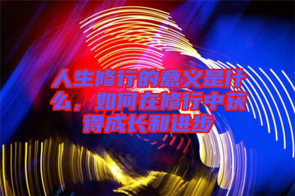 人生修行的意義是什么，如何在修行中獲得成長(zhǎng)和進(jìn)步