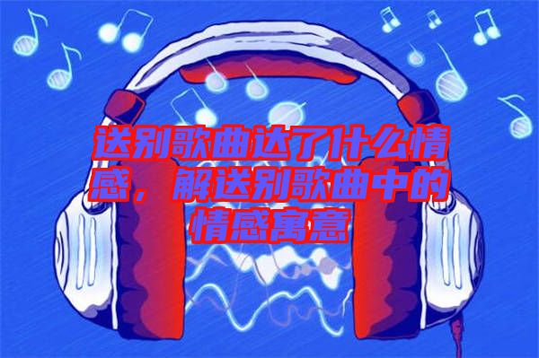 送別歌曲達(dá)了什么情感，解送別歌曲中的情感寓意