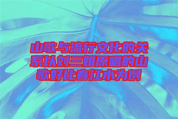 山歌與流行文化的關(guān)系以劉三姐原唱的山歌好比春江水為例