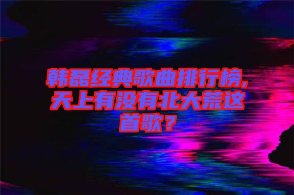 韓磊經(jīng)典歌曲排行榜,天上有沒有北大荒這首歌？