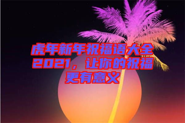 虎年新年祝福語大全2021，讓你的祝福更有意義