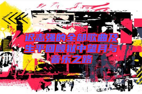 遲志強(qiáng)的全部歌曲及生平回顧獄中望月與音樂(lè)之路